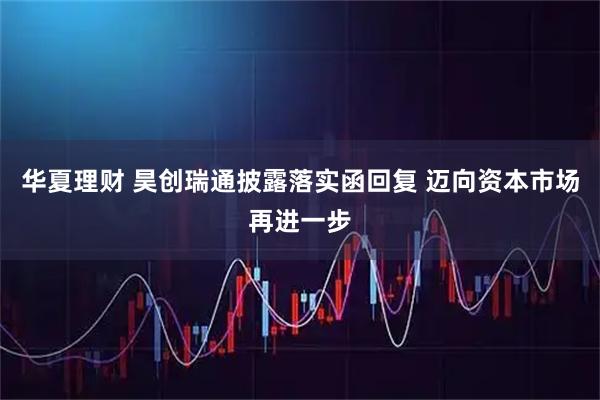 华夏理财 昊创瑞通披露落实函回复 迈向资本市场再进一步