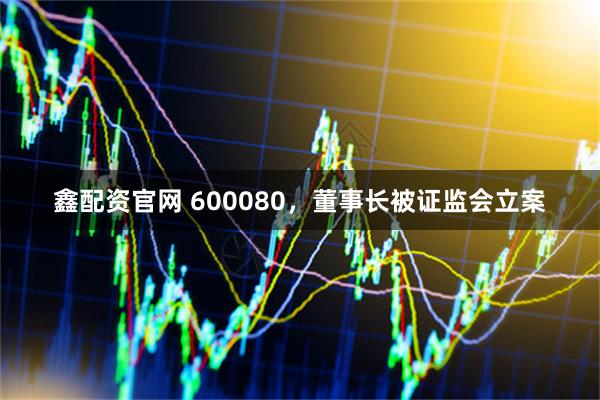 鑫配资官网 600080，董事长被证监会立案