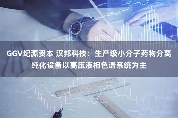 GGV纪源资本 汉邦科技：生产级小分子药物分离纯化设备以高压液相色谱系统为主
