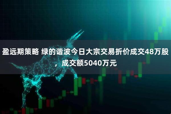 盈远期策略 绿的谐波今日大宗交易折价成交48万股，成交额5040万元