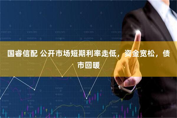 国睿信配 公开市场短期利率走低，资金宽松，债市回暖