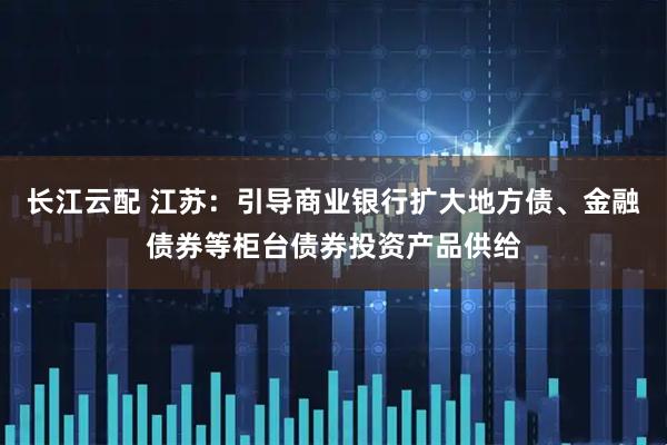 长江云配 江苏：引导商业银行扩大地方债、金融债券等柜台债券投资产品供给