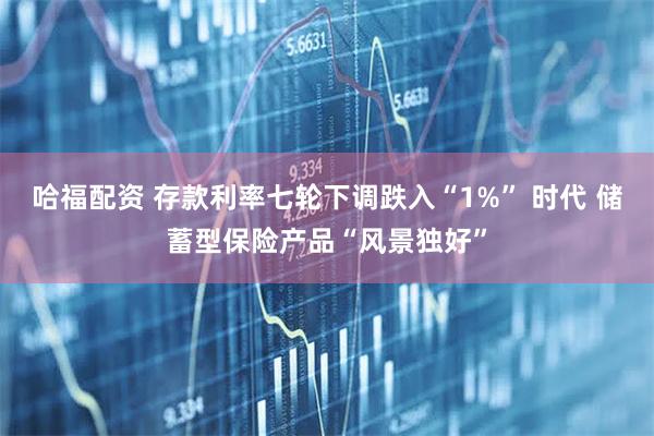 哈福配资 存款利率七轮下调跌入“1%” 时代 储蓄型保险产品“风景独好”