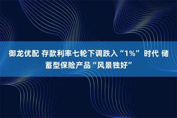御龙优配 存款利率七轮下调跌入“1%” 时代 储蓄型保险产品“风景独好”