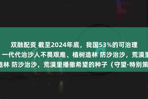双融配资 截至2024年底，我国53%的可治理沙化土地得到有效治理，一代代治沙人不畏艰难、植树造林 防沙治沙，荒漠里播撒希望的种子（守望·特别策划）