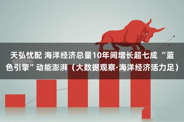 天弘忧配 海洋经济总量10年间增长超七成 “蓝色引擎”动能澎湃（大数据观察·海洋经济活力足）