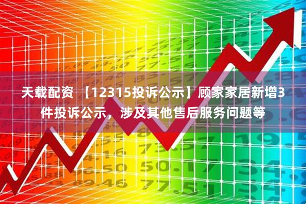 天载配资 【12315投诉公示】顾家家居新增3件投诉公示，涉及其他售后服务问题等