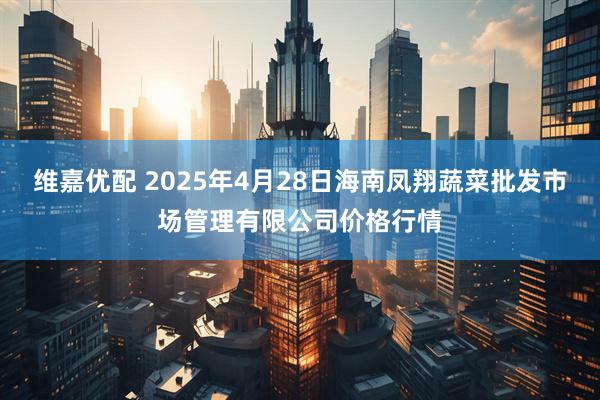 维嘉优配 2025年4月28日海南凤翔蔬菜批发市场管理有限公司价格行情