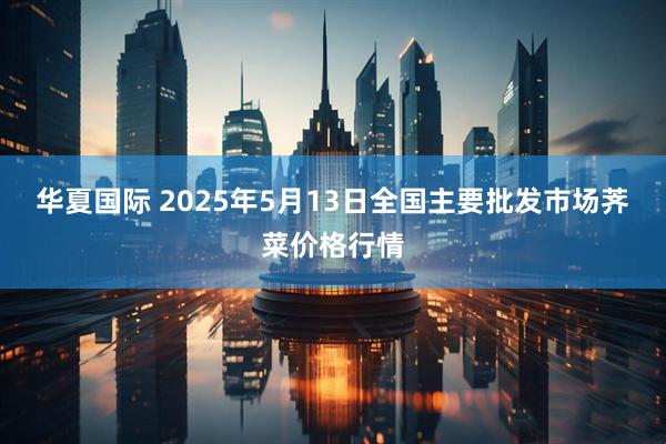华夏国际 2025年5月13日全国主要批发市场荠菜价格行情
