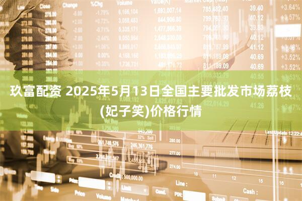 玖富配资 2025年5月13日全国主要批发市场荔枝(妃子笑)价格行情