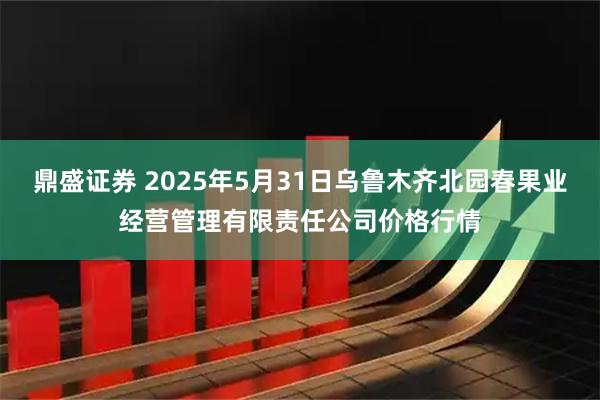 鼎盛证券 2025年5月31日乌鲁木齐北园春果业经营管理有限责任公司价格行情