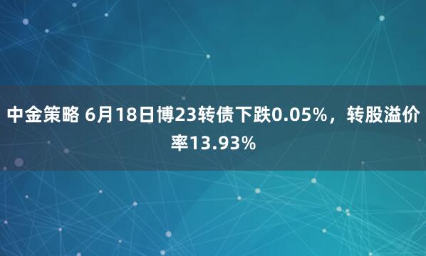 中金策略 6月18日博23转债下跌0.05%，转股溢价率13.93%