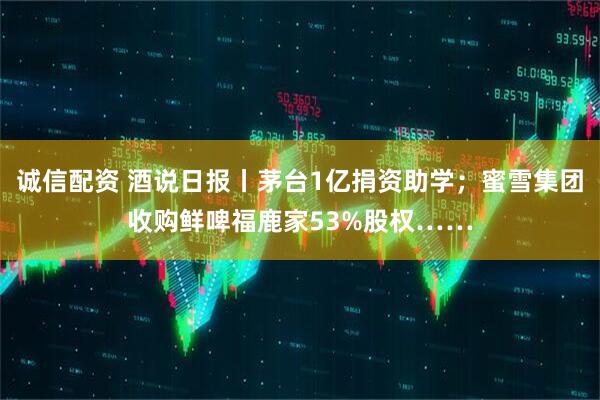 诚信配资 酒说日报丨茅台1亿捐资助学；蜜雪集团收购鲜啤福鹿家53%股权……