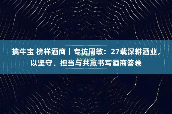 擒牛宝 榜样酒商丨专访周敏：27载深耕酒业，以坚守、担当与共赢书写酒商答卷