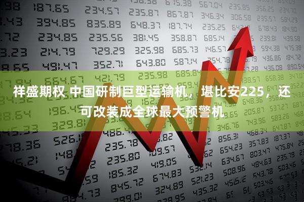 祥盛期权 中国研制巨型运输机，堪比安225，还可改装成全球最大预警机