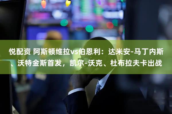 悦配资 阿斯顿维拉vs伯恩利：达米安-马丁内斯、沃特金斯首发，凯尔-沃克、杜布拉夫卡出战