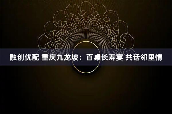 融创优配 重庆九龙坡：百桌长寿宴 共话邻里情