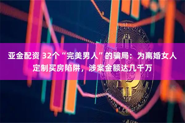 亚金配资 32个“完美男人”的骗局：为离婚女人定制买房陷阱，涉案金额达几千万
