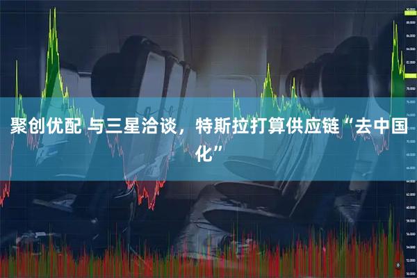 聚创优配 与三星洽谈，特斯拉打算供应链“去中国化”