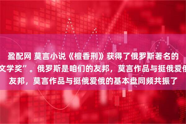 盈配网 莫言小说《檀香刑》获得了俄罗斯著名的“亚斯纳亚•波利亚纳文学奖”。俄罗斯是咱们的友邦，莫言作品与挺俄爱俄的基本盘同频共振了