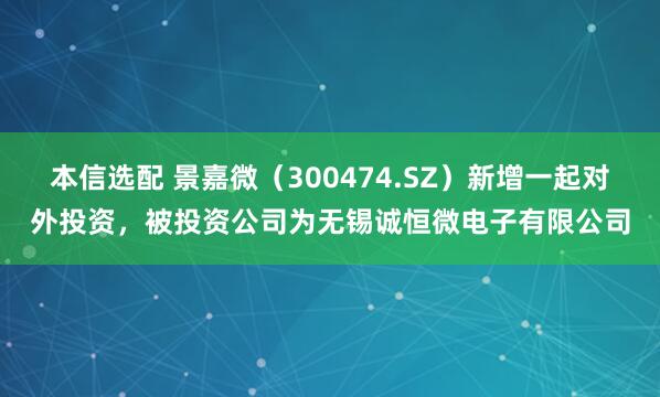 本信选配 景嘉微（300474.SZ）新增一起对外投资，被投资公司为无锡诚恒微电子有限公司