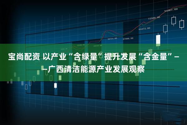 宝尚配资 以产业“含绿量”提升发展“含金量”——广西清洁能源产业发展观察