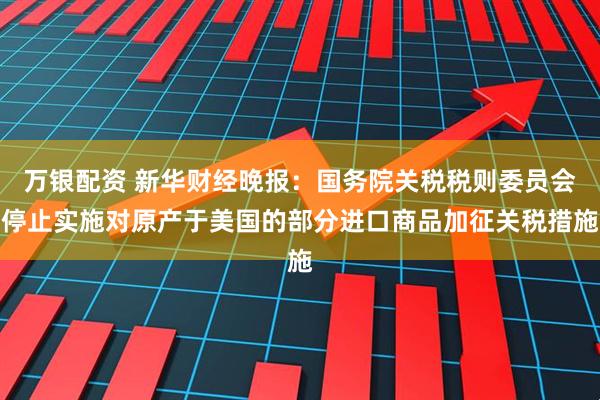 万银配资 新华财经晚报：国务院关税税则委员会停止实施对原产于美国的部分进口商品加征关税措施