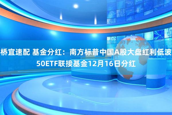 桥宜速配 基金分红：南方标普中国A股大盘红利低波50ETF联接基金12月16日分红