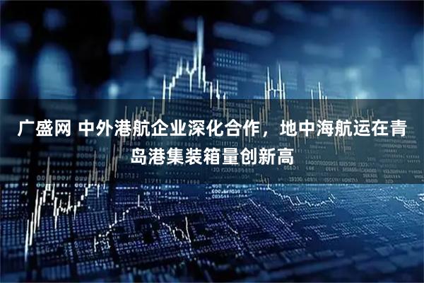 广盛网 中外港航企业深化合作，地中海航运在青岛港集装箱量创新高