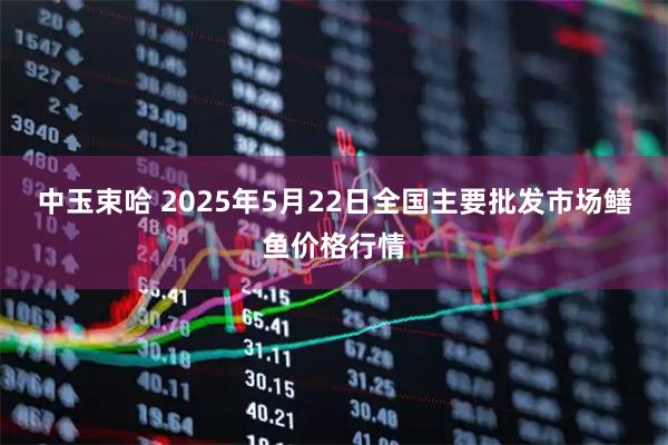 中玉束哈 2025年5月22日全国主要批发市场鳝鱼价格行情