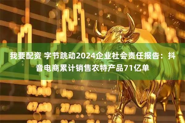 我要配资 字节跳动2024企业社会责任报告：抖音电商累计销售农特产品71亿单