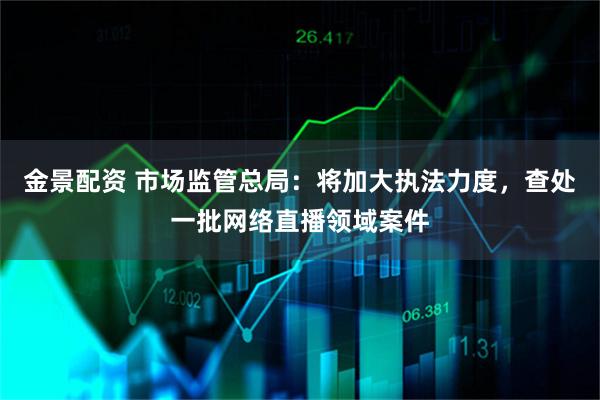 金景配资 市场监管总局：将加大执法力度，查处一批网络直播领域案件