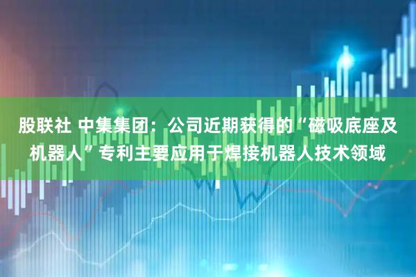 股联社 中集集团：公司近期获得的“磁吸底座及机器人”专利主要应用于焊接机器人技术领域