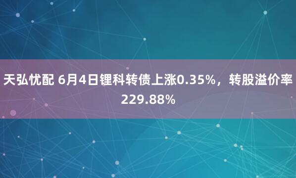 天弘忧配 6月4日锂科转债上涨0.35%,转股溢价率229.88%