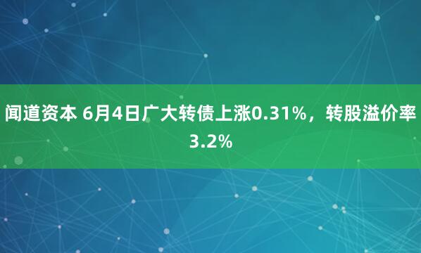 闻道资本 6月4日广大转债上涨0.31%，转股溢价率3.2%