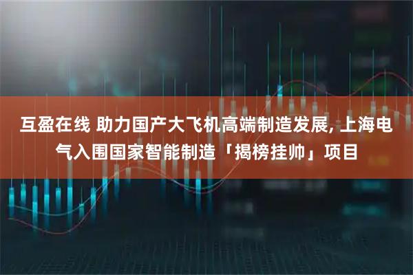 互盈在线 助力国产大飞机高端制造发展, 上海电气入围国家智能制造「揭榜挂帅」项目