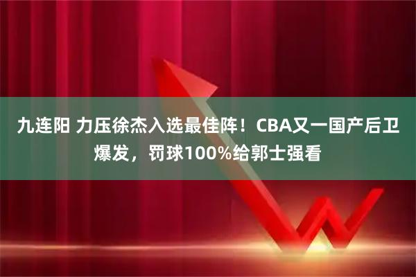 九连阳 力压徐杰入选最佳阵！CBA又一国产后卫爆发，罚球100%给郭士强看