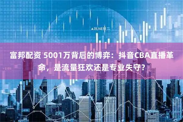 富邦配资 5001万背后的博弈：抖音CBA直播革命，是流量狂欢还是专业失守？