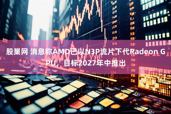 股巢网 消息称AMD已以N3P流片下代Radeon GPU，目标2027年中推出