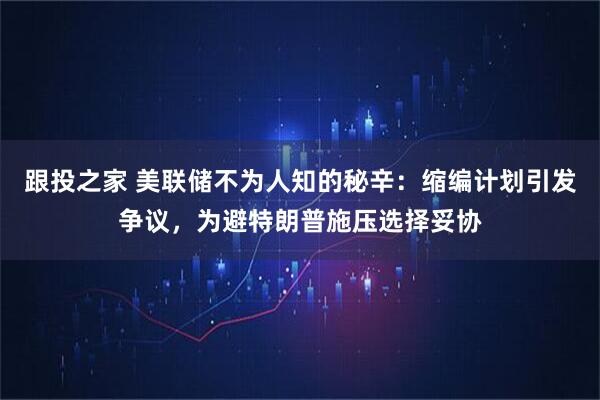 跟投之家 美联储不为人知的秘辛：缩编计划引发争议，为避特朗普施压选择妥协
