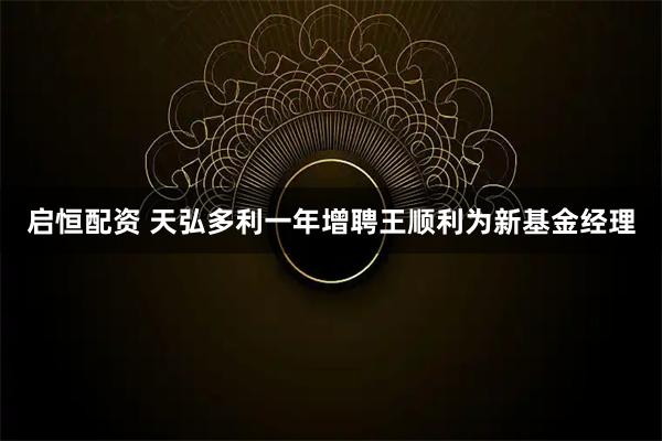 启恒配资 天弘多利一年增聘王顺利为新基金经理