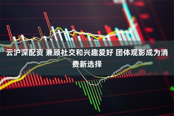 云沪深配资 兼顾社交和兴趣爱好 团体观影成为消费新选择