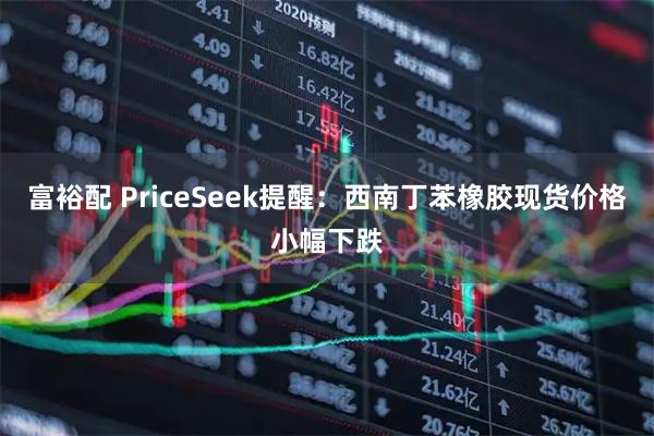 富裕配 PriceSeek提醒：西南丁苯橡胶现货价格小幅下跌