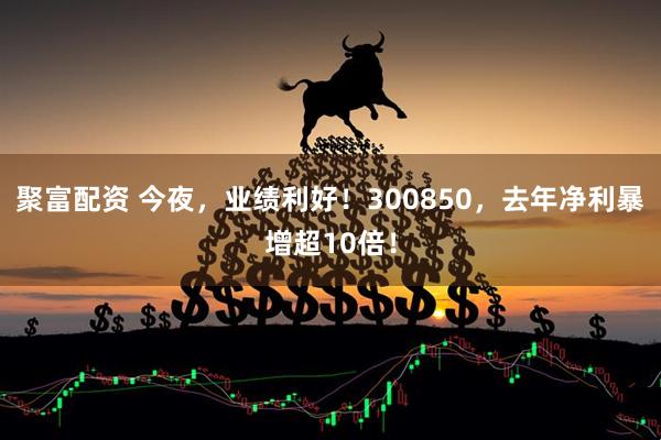 聚富配资 今夜，业绩利好！300850，去年净利暴增超10倍！