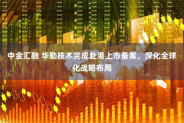 中金汇融 华勤技术完成赴港上市备案，深化全球化战略布局