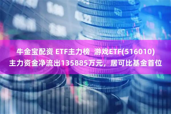 牛金宝配资 ETF主力榜  游戏ETF(516010)主力资金净流出135885万元，居可比基金首位