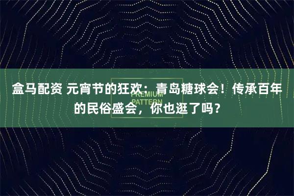 盒马配资 元宵节的狂欢：青岛糖球会！传承百年的民俗盛会，你也逛了吗？