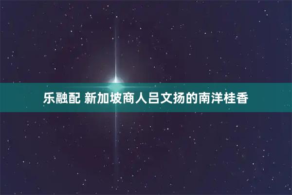 乐融配 新加坡商人吕文扬的南洋桂香
