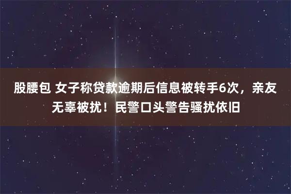 股腰包 女子称贷款逾期后信息被转手6次，亲友无辜被扰！民警口头警告骚扰依旧