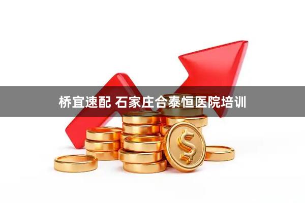 桥宜速配 石家庄合泰恒医院培训